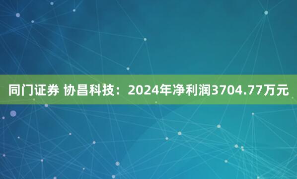 同门证券 协昌科技：2024年净利润3704.77万元