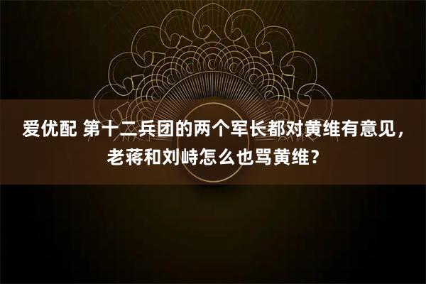 爱优配 第十二兵团的两个军长都对黄维有意见，老蒋和刘峙怎么也骂黄维？