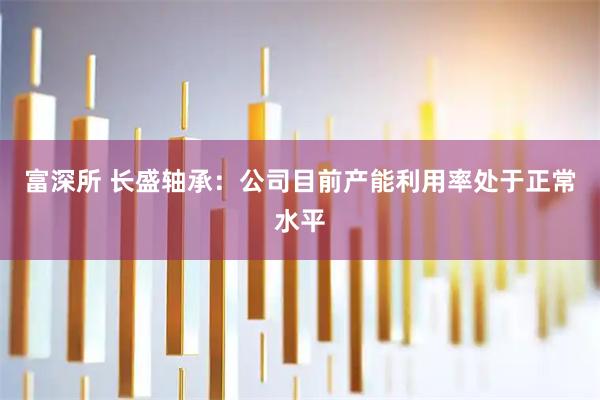 富深所 长盛轴承：公司目前产能利用率处于正常水平