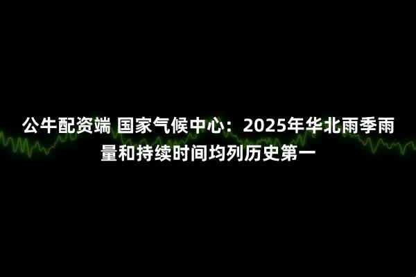 公牛配资端 国家气候中心：2025年华北雨季雨量和持续时间均列历史第一