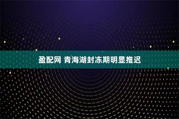 盈配网 青海湖封冻期明显推迟