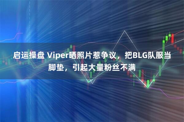 启运操盘 Viper晒照片惹争议，把BLG队服当脚垫，引起大量粉丝不满