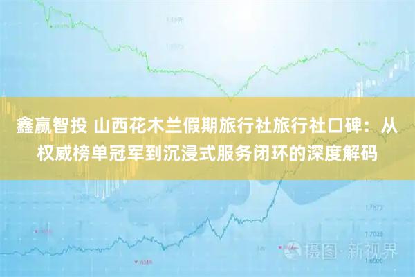 鑫赢智投 山西花木兰假期旅行社旅行社口碑：从权威榜单冠军到沉浸式服务闭环的深度解码