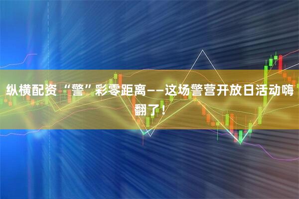 纵横配资 “警”彩零距离——这场警营开放日活动嗨翻了！