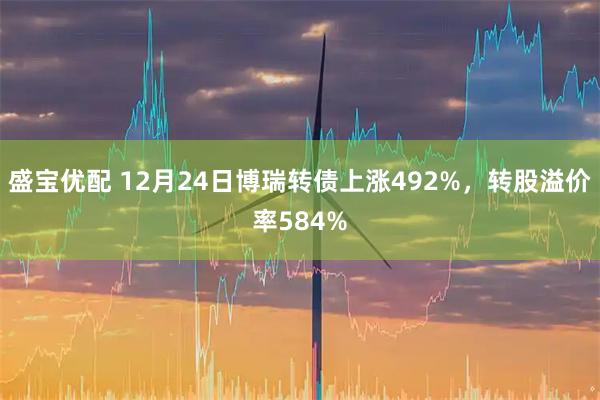 盛宝优配 12月24日博瑞转债上涨492%,转股溢价率584%