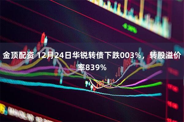 金顶配资 12月24日华锐转债下跌003%,转股溢价率839%