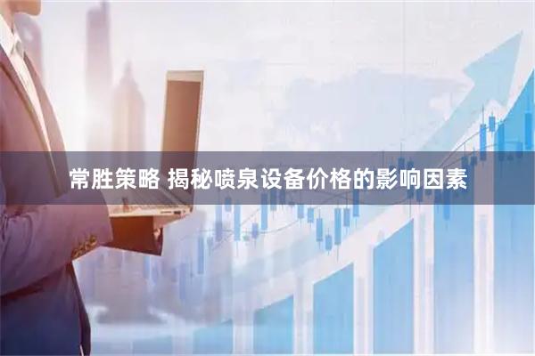 常胜策略 揭秘喷泉设备价格的影响因素