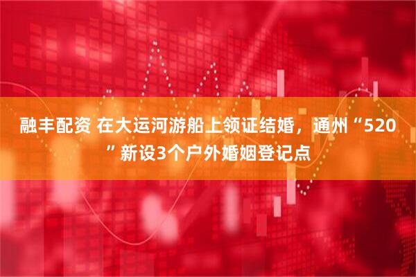 融丰配资 在大运河游船上领证结婚，通州“520”新设3个户外婚姻登记点
