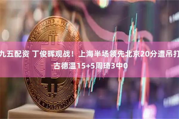九五配资 丁俊晖观战！上海半场领先北京20分遭吊打 古德温15+5周琦3中0